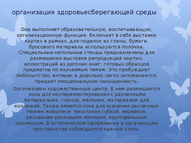 организация здоровьесберегающей среды Она выполняет образовательную, воспитывающую, организационную функции. Включает в себя выставки картин в рамках, для поделок из глины, бумаги, бросового материала используются полочки. Специальные напольные стенды предназначены для размещения выставки репродукций картин, иллюстраций из детских книг, готовых образцов предметов по изучаемым темам. Это пробуждает любопытство, интерес и довольно легко запоминается, придает эмоциональную насыщенность. Организован художественный центр. В нем размещается  зона для экспериментирования с различными материалами: глиной, мелками, материалом для коллажей. Также имеется зона для освоения различных техник живописи: печатания губкой, веревкой, рисование восковыми мелками, картофельным крахмалом. В эстетическом оформлении и организации пространства соблюдается единый стиль. 