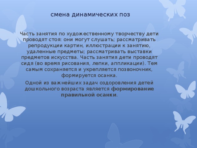 смена динамических поз Часть занятия по художественному творчеству дети проводят стоя: они могут слушать; рассматривать репродукции картин, иллюстрации к занятию, удаленные предметы; рассматривать выставки предметов искусства. Часть занятия дети проводят сидя (во время рисования, лепки, аппликации). Тем самым сохраняется и укрепляется позвоночник, формируется осанка. Одной из важнейших задач оздоровления детей дошкольного возраста является формирование правильной осанки . 