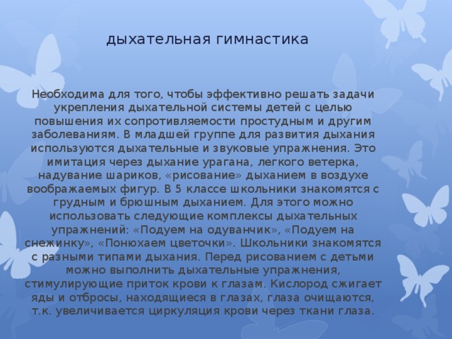 дыхательная гимнастика Необходима для того, чтобы эффективно решать задачи укрепления дыхательной системы детей с целью повышения их сопротивляемости простудным и другим заболеваниям. В младшей группе для развития дыхания используются дыхательные и звуковые упражнения. Это имитация через дыхание урагана, легкого ветерка, надувание шариков, «рисование» дыханием в воздухе воображаемых фигур. В 5 классе школьники знакомятся с грудным и брюшным дыханием. Для этого можно использовать следующие комплексы дыхательных упражнений: «Подуем на одуванчик», «Подуем на снежинку», «Понюхаем цветочки». Школьники знакомятся с разными типами дыхания. Перед рисованием с детьми можно выполнить дыхательные упражнения, стимулирующие приток крови к глазам. Кислород сжигает яды и отбросы, находящиеся в глазах, глаза очищаются, т.к. увеличивается циркуляция крови через ткани глаза. 