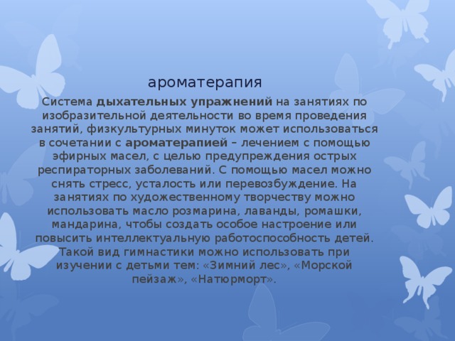 ароматерапия Система  дыхательных упражнений  на занятиях по изобразительной деятельности во время проведения занятий, физкультурных минуток может использоваться в сочетании с  ароматерапией –  лечением с помощью эфирных масел, с целью предупреждения острых респираторных заболеваний. С помощью масел можно снять стресс, усталость или перевозбуждение. На занятиях по художественному творчеству можно использовать масло розмарина, лаванды, ромашки, мандарина, чтобы создать особое настроение или повысить интеллектуальную работоспособность детей. Такой вид гимнастики можно использовать при изучении с детьми тем: «Зимний лес», «Морской пейзаж», «Натюрморт». 