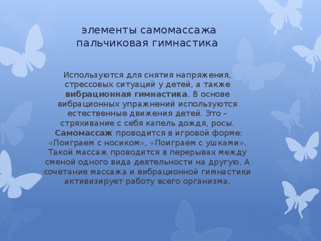   элементы самомассажа  пальчиковая гимнастика Используются для снятия напряжения, стрессовых ситуаций у детей, а также вибрационная гимнастика . В основе вибрационных упражнений используются естественные движения детей. Это – стряхивание с себя капель дождя, росы.   Самомассаж проводится в игровой форме: «Поиграем с носиком», «Поиграем с ушками». Такой массаж проводится в перерывах между сменой одного вида деятельности на другую. А сочетание массажа и вибрационной гимнастики активизирует работу всего организма. 