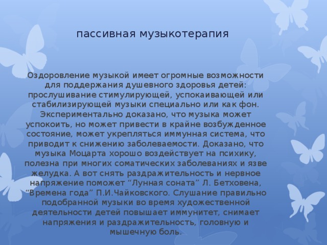 пассивная музыкотерапия Оздоровление музыкой имеет огромные возможности для поддержания душевного здоровья детей: прослушивание стимулирующей, успокаивающей или стабилизирующей музыки специально или как фон. Экспериментально доказано, что музыка может успокоить, но может привести в крайне возбужденное состояние, может укрепляться иммунная система, что приводит к снижению заболеваемости. Доказано, что музыка Моцарта хорошо воздействует на психику, полезна при многих соматических заболеваниях и язве желудка. А вот снять раздражительность и нервное напряжение поможет “Лунная соната” Л. Бетховена, “Времена года” П.И.Чайковского. Слушание правильно подобранной музыки во время художественной деятельности детей повышает иммунитет, снимает напряжения и раздражительность, головную и мышечную боль. 