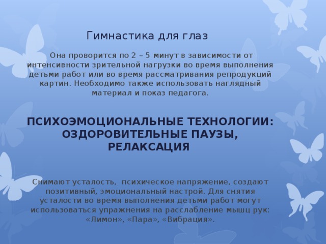 Гимнастика для глаз  Она проворится по 2 – 5 минут в зависимости от интенсивности зрительной нагрузки во время выполнения детьми работ или во время рассматривания репродукций картин. Необходимо также использовать наглядный материал и показ педагога.  ПСИХОЭМОЦИОНАЛЬНЫЕ ТЕХНОЛОГИИ: ОЗДОРОВИТЕЛЬНЫЕ ПАУЗЫ, РЕЛАКСАЦИЯ     Снимают усталость,  психическое напряжение, создают позитивный, эмоциональный настрой. Для снятия усталости во время выполнения детьми работ могут использоваться упражнения на расслабление мышц рук: «Лимон», «Пара», «Вибрация». 