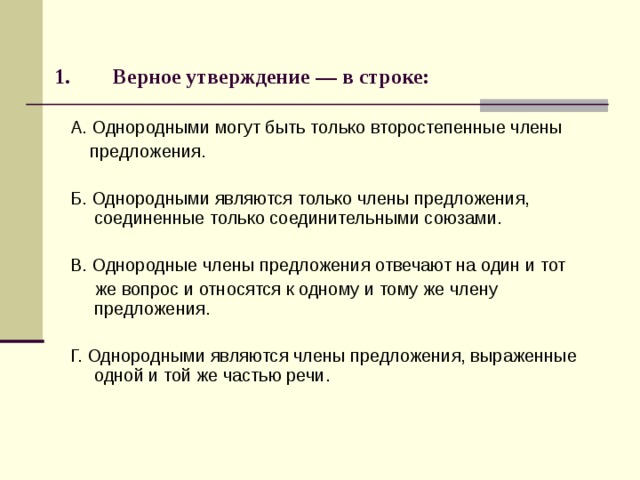 Верное утверждение — в строке:   А. Однородными могут быть только второстепенные члены  предложения. Б. Однородными являются только члены предложения, соединенные только соединительными союзами. В. Однородные члены предложения отвечают на один и тот  же вопрос и относятся к одному и тому же члену предложения. Г. Однородными являются члены предложения, выраженные одной и той же частью речи. 