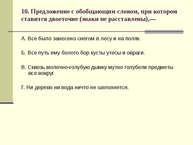 10. Предложение с обобщающим словом, при котором ставится двоеточие (знаки не расставлены),—   А. Все было занесено снегом в лесу и на полях. Б. Все путь ему болото бор кусты утесы и овраги. В. Сквозь молочно-голубую дымку мутно голубели предметы все вокруг. Г. Ни дерево ни вода ничто не шелохнется. 