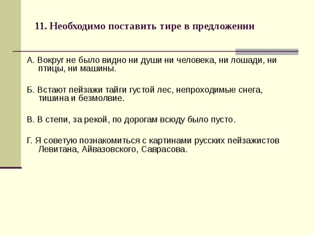 11. Необходимо поставить тире в предложении   А. Вокруг не было видно ни души ни человека, ни лошади, ни птицы, ни машины. Б. Встают пейзажи тайги густой лес, непроходимые снега, тишина и безмолвие. В. В степи, за рекой, по дорогам всюду было пусто. Г. Я советую познакомиться с картинами русских пейзажистов Левитана, Айвазовского, Саврасова. 