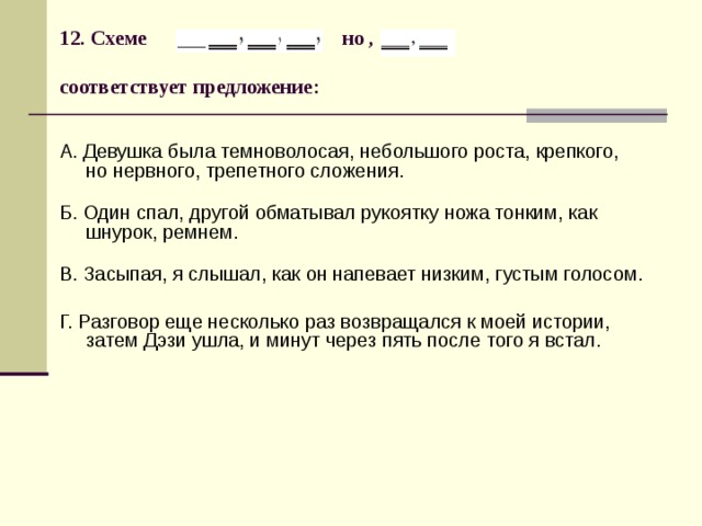 12. Схеме но ,   соответствует предложение:   А. Девушка была темноволосая, небольшого роста, крепкого,  но нервного, трепетного сложения.   Б. Один спал, другой обматывал рукоятку ножа тонким, как шнурок, ремнем.   В. Засыпая, я слышал, как он напевает низким, густым голосом. Г. Разговор еще несколько раз возвращался к моей истории, затем Дэзи ушла, и минут через пять после того я встал. 