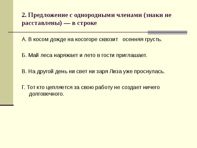 2. Предложение с однородными членами (знаки не расставлены) — в строке А. В косом дожде на косогоре сквозит осенняя грусть. Б. Май леса наряжает и лето в гости приглашает. В. На другой день ни свет ни заря Лиза уже проснулась. Г. Тот кто цепляется за свою работу не создает ничего долговечного. 