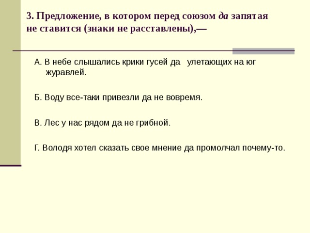 3. Предложение, в котором перед союзом да запятая не ставится (знаки не расставлены),—   А. В небе слышались крики гусей да улетающих на юг журавлей. Б. Воду все-таки привезли да не вовремя. В. Лес у нас рядом да не грибной. Г. Володя хотел сказать свое мнение да промолчал почему-то. 