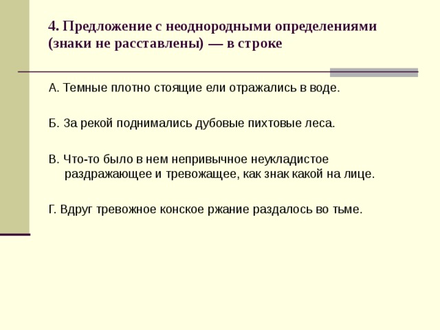 4. Предложение с неоднородными определениями (знаки не расставлены) — в строке   А. Темные плотно стоящие ели отражались в воде. Б. За рекой поднимались дубовые пихтовые леса. В. Что-то было в нем непривычное неукладистое раздражающее и тревожащее, как знак какой на лице. Г. Вдруг тревожное конское ржание раздалось во тьме. 
