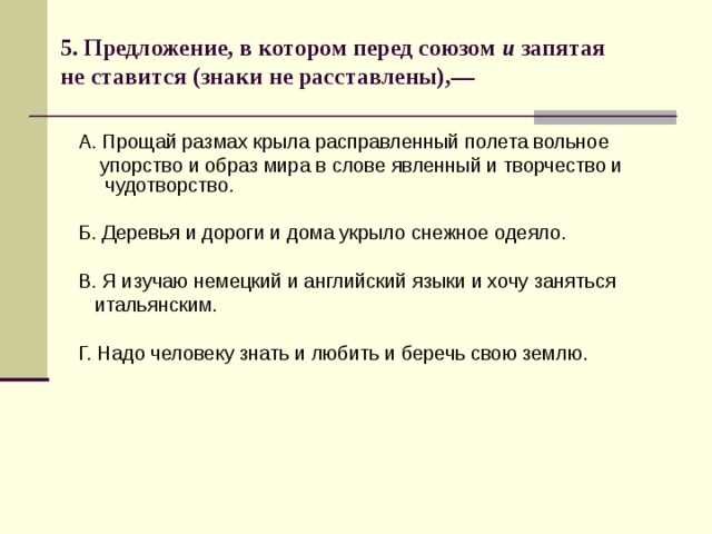 5. Предложение, в котором перед союзом и запятая не ставится (знаки не расставлены),—   А. Прощай размах крыла расправленный полета вольное  упорство и образ мира в слове явленный и творчество и чудотворство. Б. Деревья и дороги и дома укрыло снежное одеяло. В. Я изучаю немецкий и английский языки и хочу заняться  итальянским. Г. Надо человеку знать и любить и беречь свою землю. 