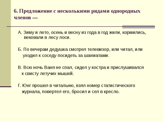 6. Предложение с несколькими рядами однородных членов —   А. Зиму и лето, осень и весну из года в год жили, кормились, вековали в лесу лоси. Б. По вечерам дедушка смотрел телевизор, или читал, или  уходил к соседу посидеть за шахматами. В. Всю ночь Ваня не спал, сидел у костра и прислушивался  к свисту летучих мышей. Г. Юнг прошел в читальню, взял номер статистического  журнала, повертел его, бросил и сел в кресло. 