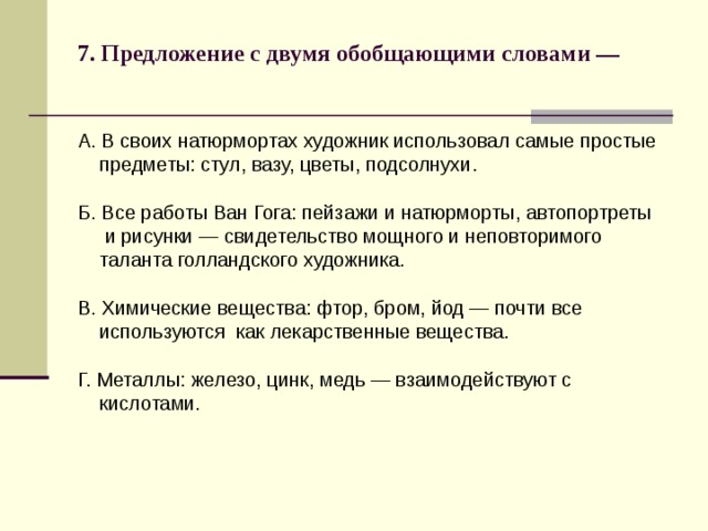 7. Предложение с двумя обобщающими словами —   А. В своих натюрмортах художник использовал самые простые  предметы: стул, вазу, цветы, подсолнухи. Б. Все работы Ван Гога: пейзажи и натюрморты, автопортреты  и рисунки — свидетельство мощного и неповторимого  таланта голландского художника. В. Химические вещества: фтор, бром, йод — почти все  используются как лекарственные вещества. Г. Металлы: железо, цинк, медь — взаимодействуют с  кислотами. 