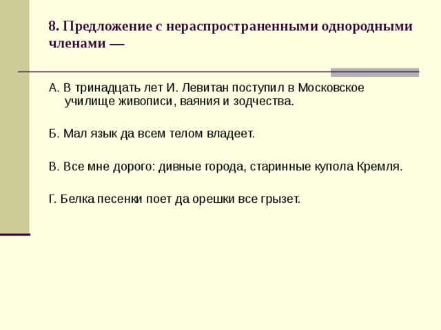 8. Предложение с нераспространенными однородными членами —   А. В тринадцать лет И. Левитан поступил в Московское училище живописи, ваяния и зодчества. Б. Мал язык да всем телом владеет. В. Все мне дорого: дивные города, старинные купола Кремля. Г. Белка песенки поет да орешки все грызет. 