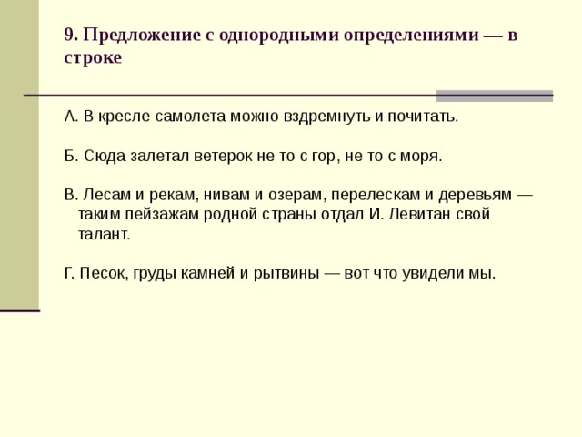 9. Предложение с однородными определениями — в строке   А. В кресле самолета можно вздремнуть и почитать. Б. Сюда залетал ветерок не то с гор, не то с моря. В. Лесам и рекам, нивам и озерам, перелескам и деревьям —  таким пейзажам родной страны отдал И. Левитан свой  талант. Г. Песок, груды камней и рытвины — вот что увидели мы. 