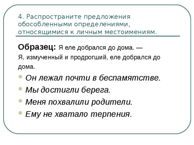 4. Распространите предложения обособленными определениями, относящимися к личным местоимениям. Образец: Я еле добрался до дома. — Я, измученный и продрогший, еле добрался до дома. Он лежал почти в беспамятстве. Мы достигли берега. Меня похвалили родители. Ему не хватало терпения 