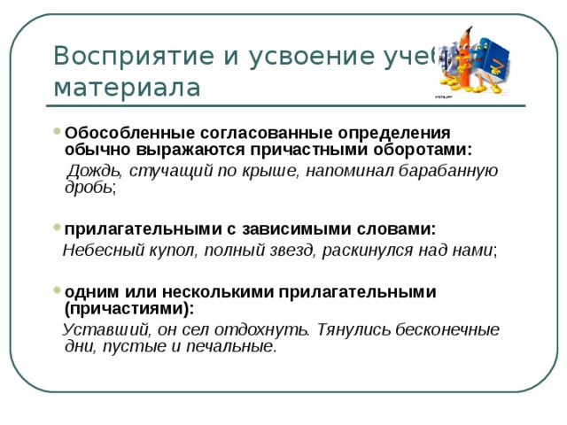 Обособленные согласованные определения обычно выражаются причастными оборотами:  Дождь, стучащий по крыше, напоминал барабанную дробь ; прилагательными с зависимыми словами:  Небесный купол, полный звезд, раскинулся над нами ; одним или несколькими прилагательными (причастиями):  Уставший, он сел отдохнуть. Тянулись бесконечные дни, пустые и печальные . 