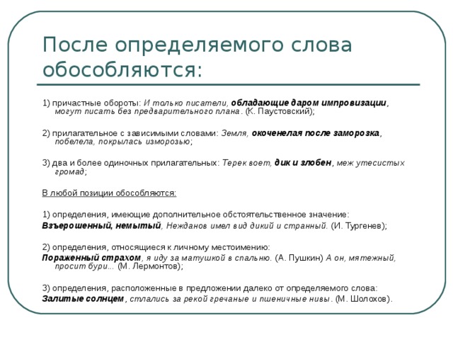 1) причастные обороты: И только писатели, обладающие даром импровизации , могут писать без предварительного плана . (К. Паустовский); 2) прилагательное с зависимыми словами: Земля, окоченелая после заморозка , побелела, покрылась изморозью ; 3) два и более одиночных прилагательных: Терек воет, дик и злобен , меж утесистых громад ; В любой позиции обособляются:  1) определения, имеющие дополнительное обстоятельственное значение: Взъерошенный, немытый , Нежданов имел вид дикий и странный. (И. Тургенев); 2) определения, относящиеся к личному местоимению: Пораженный страхом , я иду за матушкой в спальню. (А. Пушкин) А он, мятежный, просит бури... (М. Лермонтов); 3) определения, расположенные в предложении далеко от определяемого слова: Залитые солнцем , стлались за рекой гречаные и пшеничные нивы . (М. Шолохов). 