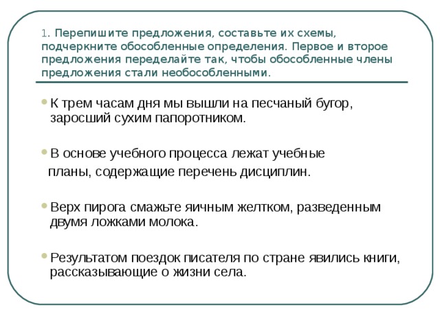 1 . Перепишите предложения, составьте их схемы, подчеркните обособленные определения. Первое и второе предложения переделайте так, чтобы обособленные члены предложения стали необособленными. К трем часам дня мы вышли на песчаный бугор, заросший сухим папоротником.  В основе учебного процесса лежат учебные  планы, содержащие перечень дисциплин. Верх пирога смажьте яичным желтком, разведенным двумя ложками молока. Результатом поездок писателя по стране явились книги, рассказывающие о жизни села. 