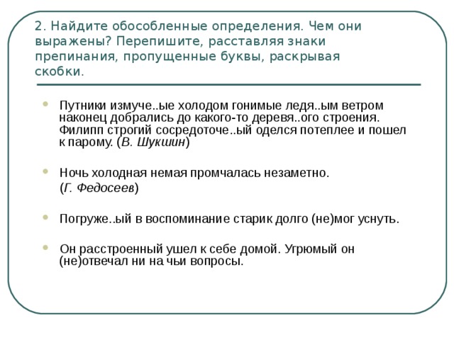 2. Найдите обособленные определения. Чем они выражены? Перепишите, расставляя знаки препинания, пропущенные буквы, раскрывая  скобки. Путники измуче..ые холодом гонимые ледя..ым ветром наконец добрались до какого-то деревя..ого строения. Филипп строгий сосредоточе..ый оделся потеплее и пошел к парому. ( В. Шукшин ) Ночь холодная немая промчалась незаметно.  ( Г. Федосеев ) Погруже..ый в воспоминание старик долго (не)мог уснуть. Он расстроенный ушел к себе домой. Угрюмый он (не)отвечал ни на чьи вопросы. 
