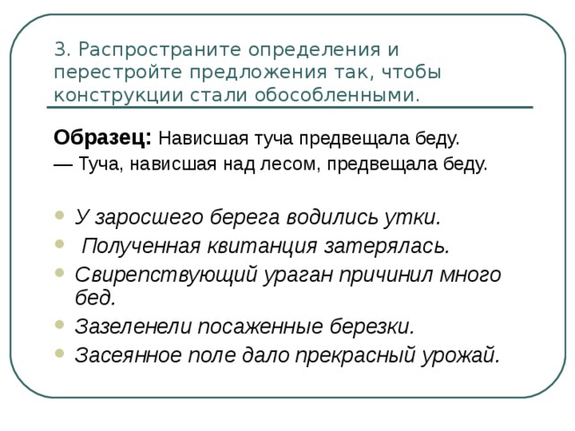 3. Распространите определения и перестройте предложения так, чтобы  конструкции стали обособленными. Образец: Нависшая туча предвещала беду. — Туча, нависшая над лесом, предвещала беду. У заросшего берега водились утки.  Полученная квитанция затерялась. Свирепствующий ураган причинил много бед. Зазеленели посаженные березки. Засеянное поле дало прекрасный урожай.  