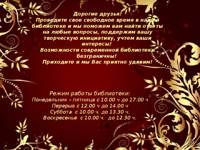 Дорогие друзья! Проведите свое свободное время в нашей библиотеке и мы поможем вам найти ответы на любые вопросы, поддержим вашу творческую инициативу, учтем ваши интересы!  Возможности современной библиотеки безграничны!  Приходите и мы Вас приятно удивим! Режим работы библиотеки: Понедельник – пятница с 10.00 ч до 17.00 ч Перерыв с 12.00 ч до 14.00 ч Суббота с 10.00 ч. до 13.30 ч. Воскресенье с 10.00 ч. до 12.30 ч. 