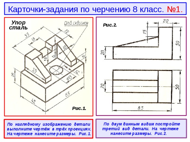 Карточки-задания по черчению 8 класс. №1. Упор сталь  Рис.2.  Рис.1.   По двум данным видам постройте третий вид детали. На чертеже нанесите размеры. Рис.2.  По наглядному изображению детали выполните чертёж в трёх проекциях. На чертеже нанесите размеры. Рис.1. 