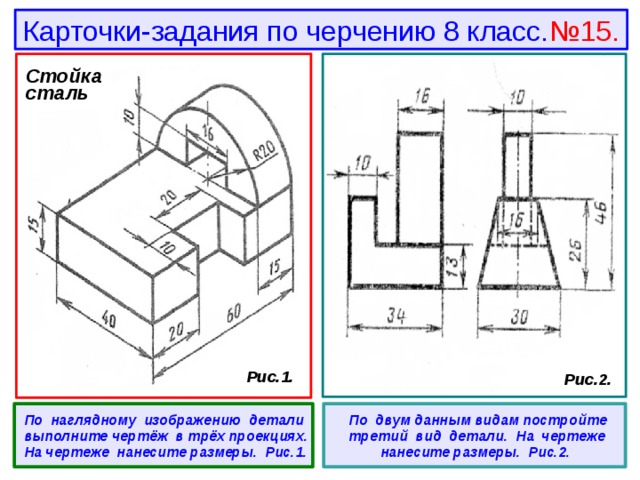 Карточки-задания по черчению 8 класс. №15. Стойка сталь  Рис.1.  Рис.2.  По наглядному изображению детали выполните чертёж в трёх проекциях. На чертеже нанесите размеры. Рис.1.   По двум данным видам постройте третий вид детали. На чертеже нанесите размеры. Рис.2. 