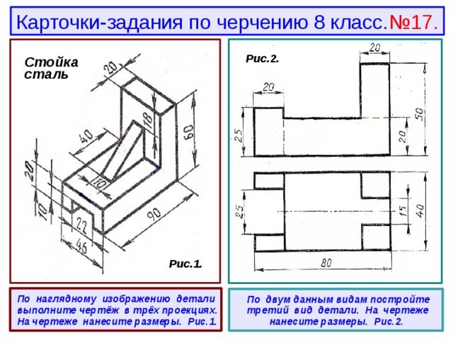 Карточки-задания по черчению 8 класс. №17. Стойка сталь  Рис.2. Стойка сталь  Рис.1.  По наглядному изображению детали выполните чертёж в трёх проекциях. На чертеже нанесите размеры. Рис.1.   По двум данным видам постройте третий вид детали. На чертеже нанесите размеры. Рис.2. 