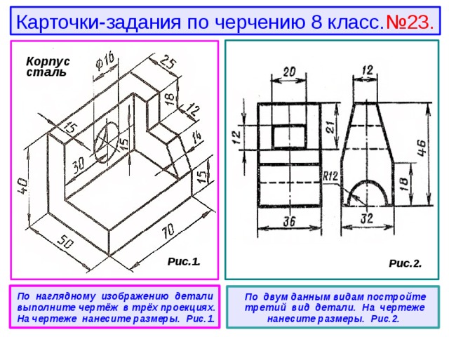 Карточки-задания по черчению 8 класс. №23. Корпус сталь  Рис.1.  Рис.2.  По наглядному изображению детали выполните чертёж в трёх проекциях. На чертеже нанесите размеры. Рис.1.   По двум данным видам постройте третий вид детали. На чертеже нанесите размеры. Рис.2. 