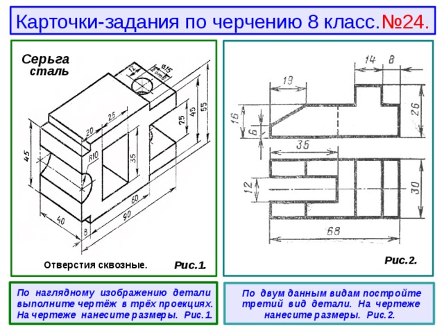 Карточки-задания по черчению 8 класс. №24. Серьга  сталь  Рис.2.  Рис.1. Отверстия сквозные.  По наглядному изображению детали выполните чертёж в трёх проекциях. На чертеже нанесите размеры. Рис.1.   По двум данным видам постройте третий вид детали. На чертеже нанесите размеры. Рис.2. 