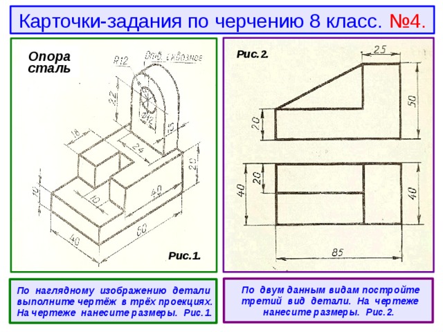 Карточки-задания по черчению 8 класс. №4. Опора сталь  Рис.2.  Рис.1.   По двум данным видам постройте третий вид детали. На чертеже нанесите размеры. Рис.2.  По наглядному изображению детали выполните чертёж в трёх проекциях. На чертеже нанесите размеры. Рис.1. 