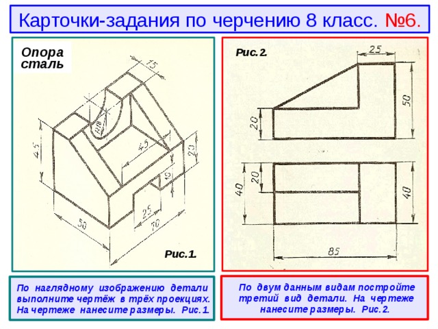 Карточки-задания по черчению 8 класс. №6. Опора сталь  Рис.2.  Рис.1.   По двум данным видам постройте третий вид детали. На чертеже нанесите размеры. Рис.2.  По наглядному изображению детали выполните чертёж в трёх проекциях. На чертеже нанесите размеры. Рис.1. 