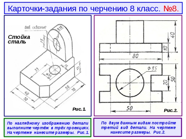 Карточки-задания по черчению 8 класс. №8. Стойка сталь  Рис.1.  Рис.2.   По двум данным видам постройте третий вид детали. На чертеже нанесите размеры. Рис.2.  По наглядному изображению детали выполните чертёж в трёх проекциях. На чертеже нанесите размеры. Рис.1. 