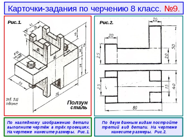 Карточки-задания по черчению 8 класс. №9.  Рис.1.  Рис.2. Ползун  сталь  По наглядному изображению детали выполните чертёж в трёх проекциях. На чертеже нанесите размеры. Рис.1.   По двум данным видам постройте третий вид детали. На чертеже нанесите размеры. Рис.2. 