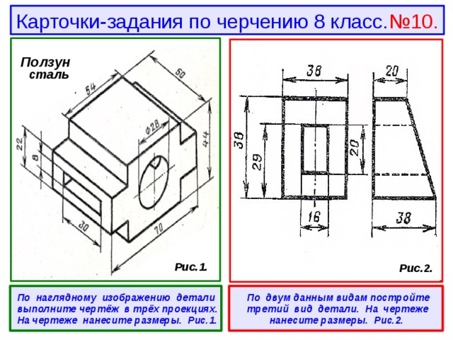 Карточки-задания по черчению 8 класс. №10. Ползун  сталь  Рис.1.  Рис.2.  По наглядному изображению детали выполните чертёж в трёх проекциях. На чертеже нанесите размеры. Рис.1.   По двум данным видам постройте третий вид детали. На чертеже нанесите размеры. Рис.2. 
