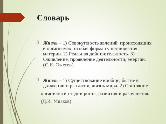 Словарь Жизнь – 1) Совокупность явлений, происходящих в организмах, особая форма существования материи. 2) Реальная действительность. 3) Оживление, проявление деятельности, энергии. (С.И. Ожегов) Жизнь – 1) Существование вообще, бытие в движении и развитии, жизнь мира. 2) Состояние  организма в стадии роста, развития и разрушения.  (Д.И. Ушаков) 