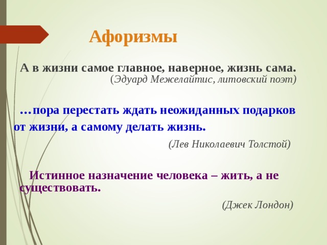  Афоризмы  А в жизни самое главное, наверное, жизнь сама.   ( Эдуард Межелайтис,  литовский поэт)   … пора перестать ждать неожиданных подарков  от жизни, а самому делать жизнь.  (Лев Николаевич Толстой)   Истинное назначение человека – жить, а не существовать.  (Джек Лондон)  