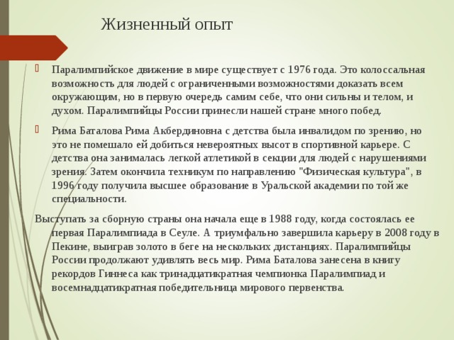 Жизненный опыт Паралимпийское движение в мире существует с 1976 года. Это колоссальная возможность для людей с ограниченными возможностями доказать всем окружающим, но в первую очередь самим себе, что они сильны и телом, и духом. Паралимпийцы России принесли нашей стране много побед. Рима Баталова Рима Акбердиновна с детства была инвалидом по зрению, но это не помешало ей добиться невероятных высот в спортивной карьере. С детства она занималась легкой атлетикой в секции для людей с нарушениями зрения. Затем окончила техникум по направлению 