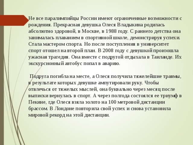  Не все паралимпийцы России имеют ограниченные возможности с рождения. Прекрасная девушка Олеся Владыкина родилась абсолютно здоровой, в Москве, в 1988 году. С раннего детства она занималась плаванием в спортивной школе, демонстрируя успехи. Стала мастером спорта. Но после поступления в университет спорт отошел на второй план. В 2008 году с девушкой произошла ужасная трагедия. Она вместе с подругой отдыхала в Таиланде. Их экскурсионный автобус попал в аварию.   Подруга погибла на месте, а Олеся получила тяжелейшие травмы, в результате которых девушке ампутировали руку. Чтобы отвлечься от тяжелых мыслей, она буквально через месяц после выписки вернулась в спорт. А через полгода состоялся ее триумф в Пекине, где Олеся взяла золото на 100 метровой дистанции брассом. В Лондоне повторила свой успех и снова установила мировой рекорд на этой дистанции. 