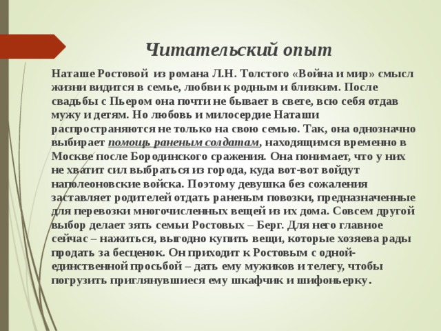   Читательский опыт Наташе Ростовой из романа Л.Н. Толстого «Война и мир» смысл жизни видится в семье, любви к родным и близким. После свадьбы с Пьером она почти не бывает в свете, всю себя отдав мужу и детям. Но любовь и милосердие Наташи распространяются не только на свою семью. Так, она однозначно выбирает помощь раненым солдатам , находящимся временно в Москве после Бородинского сражения. Она понимает, что у них не хватит сил выбраться из города, куда вот-вот войдут наполеоновские войска. Поэтому девушка без сожаления заставляет родителей отдать раненым повозки, предназначенные для перевозки многочисленных вещей из их дома. Совсем другой выбор делает зять семьи Ростовых – Берг. Для него главное сейчас – нажиться, выгодно купить вещи, которые хозяева рады продать за бесценок. Он приходит к Ростовым с одной-единственной просьбой – дать ему мужиков и телегу, чтобы погрузить приглянувшиеся ему шкафчик и шифоньерку .   