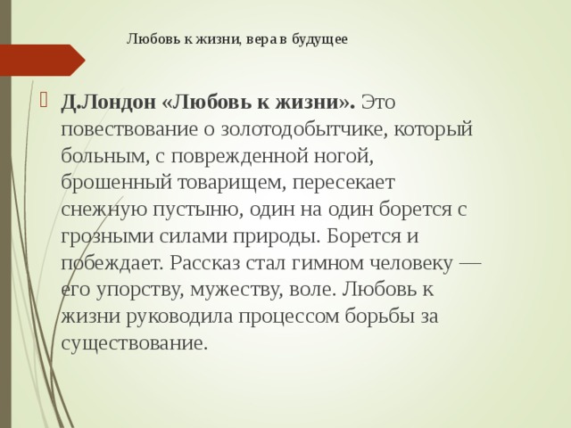 Любовь к жизни, вера в будущее Д.Лондон «Любовь к жизни».  Это повествование о золотодобытчике, который больным, с поврежденной ногой, брошенный товарищем, пересекает снежную пустыню, один на один борется с грозными силами природы. Борется и побеждает. Рассказ стал гимном челове­ку — его упорству, мужеству, воле. Любовь к жизни руководила процес­сом борьбы за существование. 