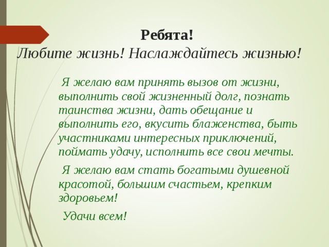  Ребята!  Любите жизнь! Наслаждайтесь жизнью!  Я желаю вам принять вызов от жизни, выполнить свой жизненный долг, познать таинства жизни, дать обещание и выполнить его, вкусить блаженства, быть участниками интересных приключений, поймать удачу, исполнить все свои мечты.  Я желаю вам стать богатыми душевной красотой, большим счастьем, крепким здоровьем!  Удачи всем! 