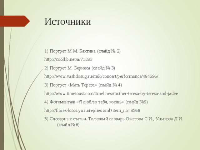 Источники 1) Портрет М.М. Бахтина (слайд № 2) http://coollib.net/a/71232 2) Портрет М. Бернеса (слайд № 3) http://www.vashdosug.ru/msk/concert/performance/484596/ 3) Портрет «Мать Тереза» (слайд № 4) http://www.timetoast.com/timelines/mother-teresa-by-teresa-and-jadee 4) Фотомонтаж «Я люблю тебя, жизнь» (слайд №9) http://flores-lotos.ya.ru/replies.xml?item_no=3568 5) Словарные статьи. Толковый словарь Ожегова С.И., Ушакова Д.И. (слайд №6) 