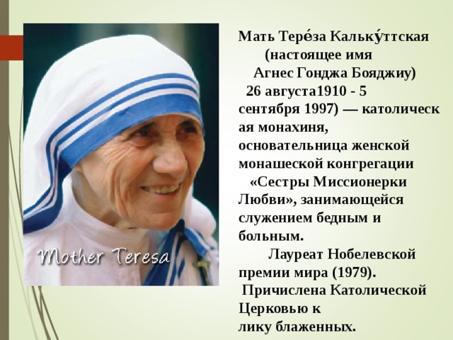Мать Тере́за Кальку́ттская   (настоящее имя   Агнес Гонджа Бояджиу)    26 августа1910 - 5 сентября 1997) — католическая монахиня, основательница женской монашеской конгрегации  «Сестры Миссионерки Любви», занимающейся служением бедным и больным.  Лауреат Нобелевской премии мира (1979).  Причислена Католической Церковью к лику блаженных.  