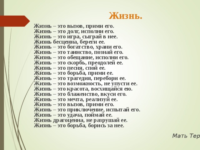   Жизнь.  Жизнь – это вызов, прими его.   Жизнь – это долг, исполни его.   Жизнь – это игра, сыграй в нее.   Жизнь бесценна, береги ее.   Жизнь – это богатство, храни его.   Жизнь – это таинство, познай его.   Жизнь – это обещание, исполни его.   Жизнь – это скорбь, преодолей ее.   Жизнь – это песня, спой ее.   Жизнь – это борьба, прими ее.   Жизнь – это трагедия, перебори ее.   Жизнь – это возможность, не упусти ее.   Жизнь – это красота, восхищайся ею.   Жизнь – это блаженство, вкуси его.   Жизнь – это мечта, реализуй ее.   Жизнь – это вызов, прими его.   Жизнь – это приключение, испытай его.   Жизнь – это удача, поймай ее.   Жизнь драгоценна, не разрушай ее.   Жизнь – это борьба, борись за нее.     Мать Тереза 