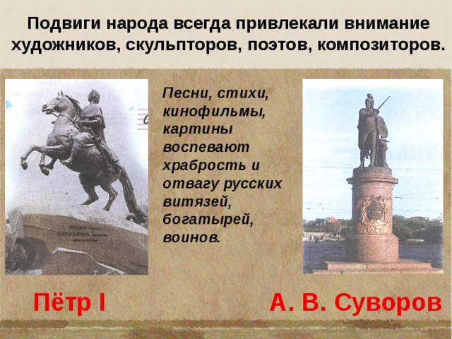 Подвиги народа всегда привлекали внимание художников, скульпторов, поэтов, композиторов. Песни, стихи, кинофильмы, картины воспевают храбрость и отвагу русских витязей, богатырей, воинов.  Пётр I А. В. Суворов 