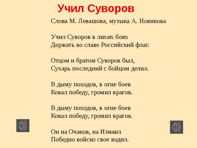 Учил Суворов Слова М. Левашова, музыка А. Новикова   Учил Суворов в лихих боях  Держать во славе Российский флаг.  Отцом и братом Суворов был,  Сухарь последний с бойцом делил.  В дыму походов, в огне боев  Ковал победу, громил врагов.  В дыму походов, в огне боев  Ковал победу, громил врагов.  Он на Очаков, на Измаил  Победно войско свое водил. 