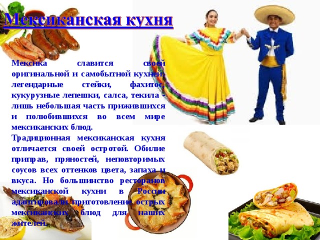 Мексика славится своей оригинальной и самобытной кухней: легендарные стейки, фахитос, кукурузные лепешки, салса, текила - лишь небольшая часть прижившихся и полюбившихся во всем мире мексиканских блюд. Традиционная мексиканская кухня отличается своей остротой. Обилие приправ, пряностей, неповторимых соусов всех оттенков цвета, запаха и вкуса. Но большинство ресторанов мексиканской кухни в России адаптировали приготовление острых мексиканских блюд для наших жителей. 