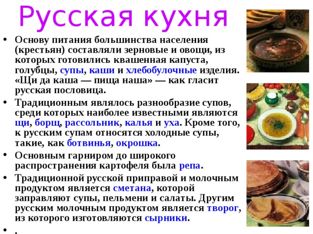 Русская кухня Основу питания большинства населения (крестьян) составляли зерновые и овощи, из которых готовились квашенная капуста, голубцы, супы , каши и хлебобулочные изделия. «Щи да каша — пища наша» — как гласит русская пословица. Традиционным являлось разнообразие супов, среди которых наиболее известными являются щи , борщ , рассольник , калья и уха . Кроме того, к русским супам относятся холодные супы, такие, как ботвинья , окрошка . Основным гарниром до широкого распространения картофеля была репа . Традиционной русской приправой и молочным продуктом является сметана , которой заправляют супы, пельмени и салаты. Другим русским молочным продуктом является творог , из которого изготовляются сырники . . 